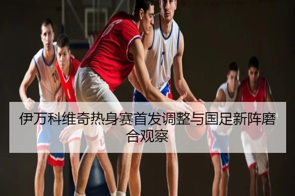 伊万科维奇热身赛首发调整与国足新阵磨合观察 | UFC